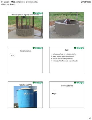 CT Exagro - Mód. Instalações e Benfeitorias                                                   07/03/2009
- Marcelo Soares



            Distribuição de água e bebedouros       Distribuição de água e bebedouros




                      Reservatórios                                    PVC
                                                •   Baixo Custo Total R$ 1.950/10.000 lts
           •PVC                                 •   Maior volume Maior o Custo/litro
                                                •   Uso em Pequenas Propriedades
                                                •   Instalação Não Necessita Especialização




                    Foto Caixa PVC                               Reservatórios

                                                    •PVC
                                                    •Aço




                                                                                                     10
 