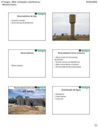CT Exagro - Mód. Instalações e Benfeitorias                                            07/03/2009
- Marcelo Soares




                    Reservatórios de Aço                     Foto Caixa Aço
          • Custo/litro Elevado
          • R$ 16.500 caixa de 20.000 litros




                         Reservatórios              Reservatórios Ferro-Cimento
                                               • Menor Custo/ litro Armazenado
           •PVC                                R$ 0,07/litro
           •Aço                                • Grandes volumes até 500.000 litros
                                               • Maior volume Menor o custo/litro
           •Ferro-cimento
            Ferro-
                                               • Necessita Mão de Obra especializada




               Reservatório Ferro-Cimento
                                                         Distribuição de Água
                            400.000 lts
                                               • Mangueiras
                                               • Tubos Flexíveis
                                               • Canos PVC




                                                                                              11
 