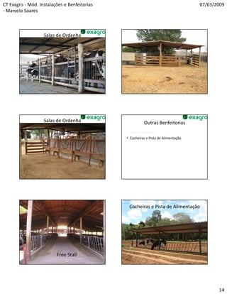 CT Exagro - Mód. Instalações e Benfeitorias                                        07/03/2009
- Marcelo Soares



                   Salas de Ordenha                       Salas de Ordenha




                   Salas de Ordenha                     Outras Benfeitorias
                                              • Sala de Ordenha
                                              • Cocheiras e Pista de Alimentação




                                               Cocheiras e Pista de Alimentação




                         Free Stall




                                                                                          14
 