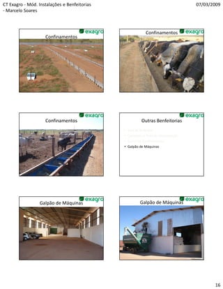 CT Exagro - Mód. Instalações e Benfeitorias                                          07/03/2009
- Marcelo Soares



                                                             Confinamentos
                    Confinamentos




                    Confinamentos                         Outras Benfeitorias
                                              •   Sala de Ordenha
                                              •   Cocheiras e Pista de Alimentação
                                              •   Curral de Confinamento
                                              •   Galpão de Máquinas




                 Galpão de Máquinas                      Galpão de Máquinas




                                                                                            16
 