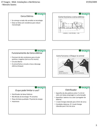 CT Exagro - Mód. Instalações e Benfeitorias                                                             07/03/2009
- Marcelo Soares




                         Cerca Elétrica                         Como funciona a cerca elétrica
          • Se começar errado não acredita na tecnologia
          • Deve ser feita com resistência para reduzir
            manutenção




             Funcionamento da Cerca elétrica
                                                             Como funciona o Choque no animal
          • Precisam de dois condutores para circular
            positivo e negativo (terra ou fio neutro)
          • Circuito Aberto
          • O animal fecha o circuito e leva a descarga
            elétrica (choque)




                 O que pode limitar o uso?                                Eletrificador
                                                           • Aparelho de alta potência entre 7 e 10 mil
         •   Eletrificador de Baixa Potência                 volts com baixa amperagem e curta duração
         •   Má difusão da tecnologia conceitos            • Aparelhos bateria e luz solar (carregador de
         •   Peças de baixa qualidade perda de energia       bateria)
         •   Improvisos                                    • 1 Joule Energia Liberado para 10 km de cerca
                                                           • Condições Adversas 1 Joule Energia
                                                             Liberado para 5 km de cerca




                                                                                                                3
 