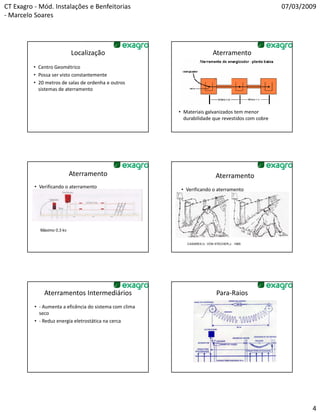CT Exagro - Mód. Instalações e Benfeitorias                                                        07/03/2009
- Marcelo Soares




                            Localização                                    Aterramento
          • Centro Geométrico
          • Possa ser visto constantemente
          • 20 metros de salas de ordenha e outros
            sistemas de aterramento



                                                         • Materiais galvanizados tem menor
                                                           durabilidade que revestidos com cobre




                            Aterramento                                      Aterramento
          • Verificando o aterramento
                                                          • Verificando o aterramento




            Máximo 0,3 kv


                                                            CASARES,V.; VON STECHER,J.. 1985.




              Aterramentos Intermediários                                    Para-Raios
          • - Aumenta a eficência do sistema com clima
            seco
          • - Reduz energia eletrostática na cerca




                                                                                                           4
 