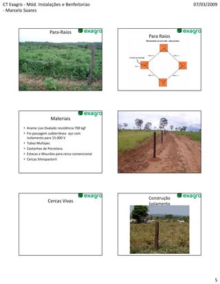 CT Exagro - Mód. Instalações e Benfeitorias                          07/03/2009
- Marcelo Soares



                          Para-Raios
                                                        Para Raios




                           Materiais
          • Arame Liso Ovalado resistência 700 kgf
          • Fio passagem subterrânea aço com
            isolamento para 15.000 V
          • Tubos Multipec
          • Castanhas de Porcelana
          • Estacas e Mourões para cerca convencional
          • Cercas Silviopastoril




                                                        Construção
                         Cercas Vivas
                                                        Isolamento




                                                                             5
 