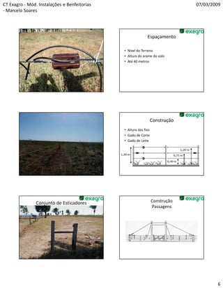 CT Exagro - Mód. Instalações e Benfeitorias                                    07/03/2009
- Marcelo Soares



                       Construção
                                                             Espaçamento
                       Isolamento

                                              • Nível do Terreno
                                              • Altura do arame do solo
                                              • Até 40 metros




                    ESPAÇAMENTO                                   Construção
                                              • Altura dos fios
                                              • Gado de Corte
                                              • Gado de Leite




                Conjunto de Esticadores                           Construção
                                                                  Passagens




                                                                                       6
 