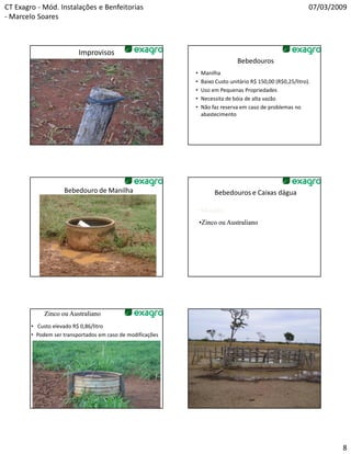 CT Exagro - Mód. Instalações e Benfeitorias                                                                  07/03/2009
- Marcelo Soares



                          Improvisos
                                                                               Bebedouros
                                                            •   Manilha
                                                            •   Baixo Custo unitário R$ 150,00 (R$0,25/litro).
                                                            •   Uso em Pequenas Propriedades
                                                            •   Necessita de bóia de alta vazão
                                                            •   Não faz reserva em caso de problemas no
                                                                abastecimento




                    Bebedouro de Manilha                             Bebedouros e Caixas dágua

                                                                •Manilha
                                                                •Zinco ou Australiano




             Zinco ou Australiano
        • Custo elevado R$ 0,86/litro
        • Podem ser transportados em caso de modificações




                                                                                                                     8
 