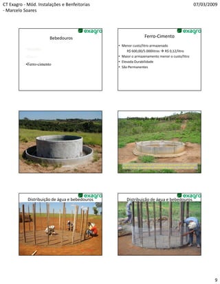 CT Exagro - Mód. Instalações e Benfeitorias                                                                               07/03/2009
- Marcelo Soares




                        Bebedouros                                      Ferro-Cimento
                                                • Menor custo/litro armazenado
           •Manilha                                  R$ 600,00/5.000litros R$ 0,12/litro
           •Zinco                               • Maior o armazenamento menor o custo/litro
                                                • Elevada Durabilidade
           •Ferro-cimento
            Ferro-
                                                • São Permanentes




                                                     Distribuição de água e bebedouros




                                                  A perda de peso vivo (2,27kg/UA) causada pelo deslocamento viabiliza o custo
                                                  de R$3,15/ano em manutenção e distribuição de água. J.L. Zocoler ago 2001




            Distribuição de água e bebedouros        Distribuição de água e bebedouros




                                                                                                                                  9
 