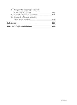 e-Tec Brasil
8.6 Planejamento, programação e controle
na manutenção industrial 158
8.7 Análise de falhas de equipamentos 159
8.8 Sistemas de informação aplicados
à manutenção industrial 160
Referências 163
Currículos dos professores-autores 165
 