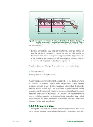 4m
B
C
D
A
1,25m
B
EA
B
A
B
A
B
A
B
A
G F
H
Instalações Agroindustriaise-Tec Brasil 102
Figura 5.4: Lavagem por ﬂotação. A: válvula; B: Embolo; C: Entrada de água; D:
Entrada do produto; E: areia e pedras recolhidas no fundo do cone; F:
saída de água e resíduos; G: Saída do material pesado; H: saída do produto
Fonte: Brennân et al (1970).
• Limpeza ultrassônica: esta limpeza transforma a energia elétrica em
energia mecânica, provocando dentro de uma solução liquida um
fenômeno chamado de cavitação. Cavitação são ondas de pressões altas
e baixas geradas pelo ultrassom que forma de bolhas minúsculas dentro
do líquido. Esta limpeza é muito eﬁciente e poderosa.
Procedimentos secos. Este tipo de procedimento pode ser através de:
a) separação por ar;
b) magnetismos ou métodos físicos.
A escolha do procedimento de limpeza vai depender do tipo de contaminante
e a natureza do alimento. Limpeza úmida é mais efetiva que os métodos
secos para remoção de terra de tubérculos ou de pó e resíduos de pesticidas
de frutas macias ou hortaliças. Por outro lado, os procedimentos úmidos
produzemgrandesvolumesdeeﬂuentes,normalmentecomaltaconcentração
de sólidos dissolvidos ou suspensos. Uma indústria de processamento de
frutas e hortaliças necessita comprar água limpa, para reduzir esse custo é
importante que ela tenha tratamento de eﬂuentes, pois água recirculada,
ﬁltrada e clorada pode ser utilizada.
5.2.2 A limpeza a seco
É empregada para produtos menores, com maior resistência mecânica e
menor teor de umidade, como grãos e nozes. Após a limpeza, as superfícies
 