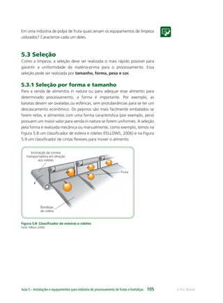 Inclinação da correia
transportadora em direção
aos roletes
Bandejas
de coleta
Fruta
e-Tec BrasilAula 5 – Instalações e equipamentos para indústria de processamento de frutas e hortaliças 105
Em uma indústria de polpa de fruta quais seriam os equipamentos de limpeza
utilizados? Caracterize cada um deles.
5.3 Seleção
Como a limpeza, a seleção deve ser realizada o mais rápido possível para
garantir a uniformidade da matéria-prima para o processamento. Essa
seleção pode ser realizada por tamanho, forma, peso e cor.
5.3.1 Seleção por forma e tamanho
Para a venda de alimentos in natura ou para adequar esse alimento para
determinado processamento, a forma é importante. Por exemplo, as
batatas devem ser ovaladas ou esféricas, sem protuberâncias para se ter um
descascamento econômico. Os pepinos são mais facilmente embalados se
forem retos, e alimentos com uma forma característica (por exemplo, pera)
possuem um maior valor para venda in natura se forem uniformes. A seleção
pela forma é realizada mecânica ou manualmente, como exemplo, temos na
Figura 5.8 um classiﬁcador de esteira e roletes (FELLOWS, 2006) e na Figura
5.9 um classiﬁcador de cintas ﬂexíveis para mover o alimento.
Figura 5.8: Classiﬁcador de esteiras e roletes
Fonte: Fellows (2006).
 