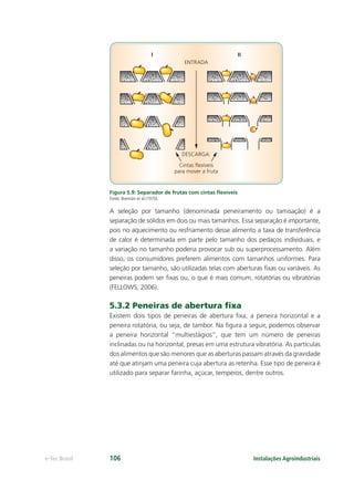 Cintas ﬂexíveis
para mover a fruta
DESCARGA:
ENTRADA
I II
Instalações Agroindustriaise-Tec Brasil 106
Figura 5.9: Separador de frutas com cintas ﬂexíveis
Fonte: Brennân et al (1970).
A seleção por tamanho (denominada peneiramento ou tamisação) é a
separação de sólidos em dois ou mais tamanhos. Essa separação é importante,
pois no aquecimento ou resfriamento desse alimento a taxa de transferência
de calor é determinada em parte pelo tamanho dos pedaços individuais, e
a variação no tamanho poderia provocar sub ou superprocessamento. Além
disso, os consumidores preferem alimentos com tamanhos uniformes. Para
seleção por tamanho, são utilizadas telas com aberturas ﬁxas ou variáveis. As
peneiras podem ser ﬁxas ou, o que é mais comum, rotatórias ou vibratórias
(FELLOWS, 2006).
5.3.2 Peneiras de abertura ﬁxa
Existem dois tipos de peneiras de abertura ﬁxa, a peneira horizontal e a
peneira rotatória, ou seja, de tambor. Na ﬁgura a seguir, podemos observar
a peneira horizontal “multiestágios”, que tem um número de peneiras
inclinadas ou na horizontal, presas em uma estrutura vibratória. As partículas
dos alimentos que são menores que as aberturas passam através da gravidade
até que atinjam uma peneira cuja abertura as retenha. Esse tipo de peneira é
utilizado para separar farinha, açúcar, temperos, dentre outros.
 