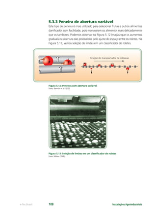 Instalações Agroindustriaise-Tec Brasil 108
5.3.3 Peneira de abertura variável
Este tipo de peneira é mais utilizado para selecionar frutas e outros alimentos
daniﬁcados com facilidade, pois manuseiam os alimentos mais delicadamente
que os tambores. Podemos observar na Figura 5.12 (maçãs) que os aumentos
graduais na abertura são produzidos pelo ajuste do espaço entre os roletes. Na
Figura 5.13, vemos seleção de limões em um classiﬁcador de roletes.
Figura 5.12: Peneiras com abertura variável
Fonte: Brennân et al (1970).
Figura 5.13: Seleção de limões em um classiﬁcador de roletes
Fonte: Fellows (2006).
Direção do transportador de roldanas
 