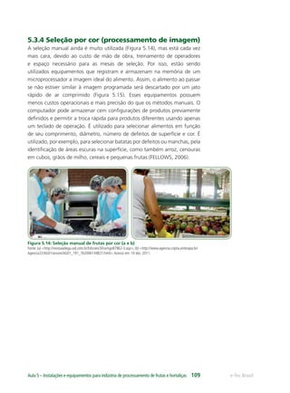 e-Tec BrasilAula 5 – Instalações e equipamentos para indústria de processamento de frutas e hortaliças 109
5.3.4 Seleção por cor (processamento de imagem)
A seleção manual ainda é muito utilizada (Figura 5.14), mas está cada vez
mais cara, devido ao custo de mão de obra, treinamento de operadores
e espaço necessário para as mesas de seleção. Por isso, estão sendo
utilizados equipamentos que registram e armazenam na memória de um
microprocessador a imagem ideal do alimento. Assim, o alimento ao passar
se não estiver similar à imagem programada será descartado por um jato
rápido de ar comprimido (Figura 5.15). Esses equipamentos possuem
menos custos operacionais e mais precisão do que os métodos manuais. O
computador pode armazenar cem conﬁgurações de produtos previamente
deﬁnidos e permitir a troca rápida para produtos diferentes usando apenas
um teclado de operação. É utilizado para selecionar alimentos em função
de seu comprimento, diâmetro, número de defeitos de superfície e cor. É
utilizado, por exemplo, para selecionar batatas por defeitos ou manchas, pela
identiﬁcação de áreas escuras na superfície, como também arroz, cenouras
em cubos, grãos de milho, cereais e pequenas frutas (FELLOWS, 2006).
Figura 5.14: Seleção manual de frutas por cor (a e b)
Fonte: (a) <http://revistaadega.uol.com.br/Edicoes/30/artigo87962-3.asp>; (b) <http://www.agencia.cnptia.embrapa.br/
Agencia22/AG01/arvore/AG01_191_762006134827.html>.Acesso em: 14 dez. 2011.
 
