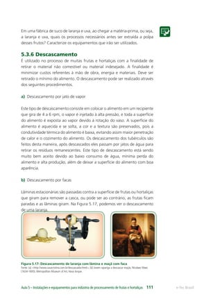 e-Tec BrasilAula 5 – Instalações e equipamentos para indústria de processamento de frutas e hortaliças 111
Em uma fábrica de suco de laranja e uva, ao chegar a matéria-prima, ou seja,
a laranja e uva, quais os processos necessários antes ser extraída a polpa
desses frutos? Caracterize os equipamentos que irão ser utilizados.
5.3.6 Descascamento
É utilizado no processo de muitas frutas e hortaliças com a ﬁnalidade de
retirar o material não comestível ou material indesejado. A ﬁnalidade é
minimizar custos referentes à mão de obra, energia e materiais. Deve ser
retirado o mínimo do alimento. O descascamento pode ser realizado através
dos seguintes procedimentos.
a) Descascamento por jato de vapor
Este tipo de descascamento consiste em colocar o alimento em um recipiente
que gira de 4 a 6 rpm, o vapor é injetado à alta pressão, e toda a superfície
do alimento é exposta ao vapor devido á rotação do vaso. A superfície do
alimento é aquecida e se solta, a cor e a textura são preservados, pois a
condutividade térmica do alimento é baixa, evitando assim maior penetração
de calor e o cozimento do alimento. Os descascamento dos tubérculos são
feitos desta maneira, após descascados eles passam por jatos de água para
retirar os resíduos remanescentes. Este tipo de descascamento está sendo
muito bem aceito devido ao baixo consumo de água, mínima perda do
alimento e alta produção, além de deixar a superfície do alimento com boa
aparência.
b) Descascamento por facas
Lâminas estacionárias são passadas contra a superfície de frutas ou hortaliças
que giram para remover a casca, ou pode ser ao contrário, as frutas ﬁcam
paradas e as lâminas giram. Na Figura 5.17, podemos ver o descascamento
de uma laranja.
Figura 5.17: Descascamento de laranja com lâmina e maçã com faca
Fonte: (a) <http://www.casacristina.com.br/descascador.html>; (b) Jovem rapariga a descascar maçãs. Nicolaes Maes
(1634-1693). Metropolitan Museum of Art, Nova Iorque.
 