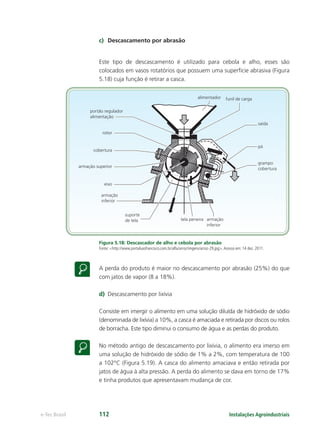 portão regulador
alimentação
armação
inferior
armação
inferior
grampo
cobertura
pá
saída
alimentador funil de carga
suporte
de tela tela peneira
rotor
cobertura
armação superior
eixo
Instalações Agroindustriaise-Tec Brasil 112
c) Descascamento por abrasão
Este tipo de descascamento é utilizado para cebola e alho, esses são
colocados em vasos rotatórios que possuem uma superfície abrasiva (Figura
5.18) cuja função é retirar a casca.
Figura 5.18: Descascador de alho e cebola por abrasão
Fonte: <http://www.portalsaofrancisco.com.br/alfa/arroz/imgens/arroz-29.jpg>.Acesso em: 14 dez. 2011.
A perda do produto é maior no descascamento por abrasão (25%) do que
com jatos de vapor (8 a 18%).
d) Descascamento por lixívia
Consiste em imergir o alimento em uma solução diluída de hidróxido de sódio
(denominada de lixívia) a 10%, a casca é amaciada e retirada por discos ou rolos
de borracha. Este tipo diminui o consumo de água e as perdas do produto.
No método antigo de descascamento por lixívia, o alimento era imerso em
uma solução de hidróxido de sódio de 1% a 2%, com temperatura de 100
a 102°C (Figura 5.19). A casca do alimento amaciava e então retirada por
jatos de água à alta pressão. A perda do alimento se dava em torno de 17%
e tinha produtos que apresentavam mudança de cor.
 