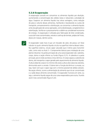 Instalações Agroindustriaise-Tec Brasil 114
5.3.8 Evaporação
A evaporação consiste em concentrar os alimentos líquidos por ebulição,
aumentando a concentração dos sólidos totais e reduzindo a atividade de
água. Evaporar um alimento líquido traz várias vantagens, como redução
do peso e volume desses alimentos, facilitando e barateando os custos de
transporte, armazenamento e distribuição; ao concentrar o alimento líquido
antes da aplicação de outras operações, como desidratação, congelamento e
esterilização, facilita-se o processamento e obtém-se considerável economia
de energia. A evaporação é utilizada para fabricação de leite condensado,
sucos de frutas concentrados, extrato e catchup de tomate, polpas de frutas,
doces em massas, dentre outros.
O evaporador nada mais é que um trocador de calor, ele possui um feixe
tubular no qual o alimento líquido circula na superfície interna desses tubos.
Na superfície externa, circula vapor saturado que é ótimo para transmitir
calor, como visto na Aula 3 – Componentes básicos para instalação de uma
planta industrial. As partes principais de uma caixa evaporador são: calandra,
corpo, domo e seção inferior ou fundo (Figura 5.21). A calandra é a parte
principal, pois é onde acontece a troca térmica. O corpo separa a calandra do
domo, ele transporta o vapor gerado pelo aquecimento do alimento líquido.
A altura ideal do corpo é no mínimo três vezes a altura dos tubos da calandra,
diminuindo assim o arraste. O domo tem a função de diminuir o arraste, ou
seja, fazer com que o vapor siga com o mínimo possível de sólidos solúveis.
Na seção inferior, ocorre a alimentação do alimento que irá ser concentrado
e a saída desse alimento concentrado. O evaporador funciona em série, ou
seja, o alimento líquido segue de uma caixa evaporadora para outra, ﬁcando
assim mais concentrado (Figura 5.22).
 