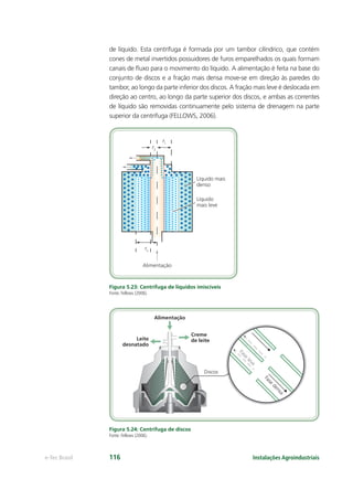 rn
r2
r1
Líquido mais
denso
Alimentação
Líquido
mais leve
Discos
Alimentação
Leite
desnatado
Creme
de leite
Fase
leve
Fase
densa
Instalações Agroindustriaise-Tec Brasil 116
de líquido. Esta centrífuga é formada por um tambor cilíndrico, que contém
cones de metal invertidos possuidores de furos emparelhados os quais formam
canais de ﬂuxo para o movimento do líquido. A alimentação é feita na base do
conjunto de discos e a fração mais densa move-se em direção às paredes do
tambor, ao longo da parte inferior dos discos. A fração mais leve é deslocada em
direção ao centro, ao longo da parte superior dos discos, e ambas as correntes
de líquido são removidas continuamente pelo sistema de drenagem na parte
superior da centrífuga (FELLOWS, 2006).
Figura 5.23: Centrífuga de líquidos imiscíveis
Fonte: Fellows (2006).
Figura 5.24: Centrifuga de discos
Fonte: Fellows (2006).
 