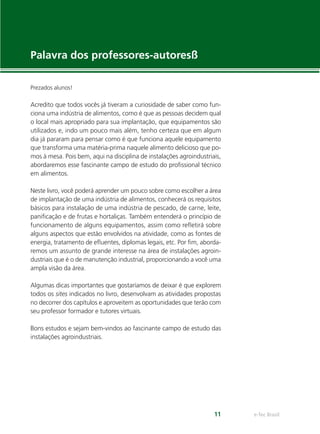 e-Tec Brasil11
Palavra dos professores-autoresß
Prezados alunos!
Acredito que todos vocês já tiveram a curiosidade de saber como fun-
ciona uma indústria de alimentos, como é que as pessoas decidem qual
o local mais apropriado para sua implantação, que equipamentos são
utilizados e, indo um pouco mais além, tenho certeza que em algum
dia já pararam para pensar como é que funciona aquele equipamento
que transforma uma matéria-prima naquele alimento delicioso que po-
mos à mesa. Pois bem, aqui na disciplina de instalações agroindustriais,
abordaremos esse fascinante campo de estudo do proﬁssional técnico
em alimentos.
Neste livro, você poderá aprender um pouco sobre como escolher a área
de implantação de uma indústria de alimentos, conhecerá os requisitos
básicos para instalação de uma indústria de pescado, de carne, leite,
paniﬁcação e de frutas e hortaliças. Também entenderá o princípio de
funcionamento de alguns equipamentos, assim como reﬂetirá sobre
alguns aspectos que estão envolvidos na atividade, como as fontes de
energia, tratamento de eﬂuentes, diplomas legais, etc. Por ﬁm, aborda-
remos um assunto de grande interesse na área de instalações agroin-
dustriais que é o de manutenção industrial, proporcionando a você uma
ampla visão da área.
Algumas dicas importantes que gostaríamos de deixar é que explorem
todos os sites indicados no livro, desenvolvam as atividades propostas
no decorrer dos capítulos e aproveitem as oportunidades que terão com
seu professor formador e tutores virtuais.
Bons estudos e sejam bem-vindos ao fascinante campo de estudo das
instalações agroindustriais.
 
