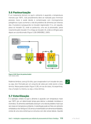 1
2
3
Saída do
produto
Entrada
do
produto
Água refrigerada
Água quente
e-Tec BrasilAula 5 – Instalações e equipamentos para indústria de processamento de frutas e hortaliças 119
5.6 Pasteurização
É um tratamento térmico no qual o alimento é aquecido a temperaturas
menores que 100°C. Este procedimento deve ser realizado para minimizar
possíveis riscos à saúde devido à contaminação com microrganismos
patogênicos e para aumentar a vida de prateleira de alimentos por diversos
dias. O produto é preaquecido no trocador regenerador (1) e, em seguida,
passa ao trocador (2), onde se pasteuriza; uma vez já processado, passa
novamente pelo trocador (1) e chega ao trocador (3), onde se refrigera para
depois ser acondicionado (Figura 5.28) (ORDOÑEZ, 2005).
Figura 5.28: Fluxo do pasteurizador
Fonte: Ordoñez (2005).
Podemos lembrar, como já foi dito, que o evaporador é um trocador de calor,
ou seja, ele é formado por um conjunto de tubos por onde ocorre a troca
térmica. Nesse pasteurizador (Figura 5.28), em vez de tubos, há serpentinas,
mas a função é a mesma, ou seja, a troca térmica.
5.7 Esterilização
É a operação unitária na qual o alimento é aquecido com temperatura maior
que 100°C por um determinado tempo para destruir a atividade microbiana e
enzimática. Os alimentos esterilizados alcançam uma vida de prateleira maior que
seis meses em temperatura ambiente. A esterilização pode ser feita com alimento
embaladoounão.NaFigura5.30,temosumesterilizadorcomalimentosembalados,
consta de uma zona central que se comunica com dois ramais laterais. Quando
 