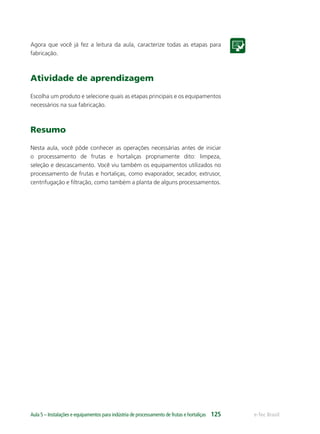 e-Tec BrasilAula 5 – Instalações e equipamentos para indústria de processamento de frutas e hortaliças 125
Agora que você já fez a leitura da aula, caracterize todas as etapas para
fabricação.
Atividade de aprendizagem
Escolha um produto e selecione quais as etapas principais e os equipamentos
necessários na sua fabricação.
Resumo
Nesta aula, você pôde conhecer as operações necessárias antes de iniciar
o processamento de frutas e hortaliças propriamente dito: limpeza,
seleção e descascamento. Você viu também os equipamentos utilizados no
processamento de frutas e hortaliças, como evaporador, secador, extrusor,
centrifugação e ﬁltração, como também a planta de alguns processamentos.
 