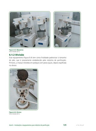 e-Tec BrasilAula 6 – Instalações e equipamentos para indústria de paniﬁcação 129
Figura 6.3: Masseiras
Fonte:Andrade (2011).
6.1.2 Divisão
Esse equipamento (Figura 6.4) tem como ﬁnalidade padronizar o tamanho
do pão, que é previamente estabelecido pela indústria de paniﬁcação.
Primeiro, a massa é dividida em pedaços com pesos iguais, depois espalhada
no divisor.
Figura 6.4: Divisor
Fonte:Andrade (2011).
 