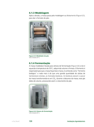 Instalações Agroindustriaise-Tec Brasil 130
6.1.3 Modelagem
Após a divisão, a massa passa pela modelagem ou Boleamento (Figura 6.5),
para dar o formato do pão.
Figura 6.5: Modelador de pão
Fonte:Andrade (2011).
6.1.4 Fermentação
A massa modelada é levada para câmara de fermentação (Figura 6.6) onde é
aquecida à temperatura de 35°C, adquirindo volume e ﬁrmeza. O fermento é
responsável para que a massa ﬁque leve e macia, é conhecido como “fermento
biológico” e nada mais é do que uma grande quantidade de células de
Saccharomyces cerevisiae, as chamadas leveduras. As leveduras atacam o açúcar
da massa transformando-os em CO2
, durante o descanso da massa, esse gás
dobra de volume, provocando assim o crescimento do pão.
Figura 6.6: Câmara de fermentação
Fonte:Andrade (2011).
 