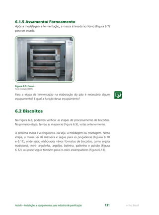 e-Tec BrasilAula 6 – Instalações e equipamentos para indústria de paniﬁcação 131
6.1.5 Assamento/ Forneamento
Após a modelagem e fermentação, a massa é levada ao forno (Figura 6.7)
para ser assada.
Figura 6.7: Forno
Fonte:Andrade (2011).
Para a etapa de fermentação na elaboração do pão é necessário algum
equipamento? E qual a função desse equipamento?
6.2 Biscoitos
Na Figura 6.8, podemos veriﬁcar as etapas de processamento de biscoitos.
Na primeira etapa, temos as masseiras (Figura 6.9), vistas anteriormente.
A próxima etapa é a pingadeira, ou seja, a moldagem ou rosetagem. Nesta
etapa, a massa sai da masseira e segue para as pingadeiras (Figuras 6.10
e 6.11), onde serão elaborados vários formatos de biscoitos, como argola
tradicional, mini- argolinha, argolão, bolinha, palitinho e palitão (Figura
6.12), ou pode seguir também para os rolos estampadores (Figura 6.13).
 