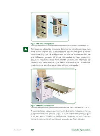 Instalações Agroindustriaise-Tec Brasil 134
Figura 6.13: Rolos estampadores
Fonte: <http://www.maquindiana.com.br/site/produto/novo-maquina-para-fabricar-biscoitos/>.Acesso em: 6 out. 2011.
As massas que vão para a pingadeira dão origem a biscoitos de massa mais
mole, as que seguem para os estampadores passam antes pelas máquinas
laminadoras (Figura 6.14) e originam os biscoitos de massa mais dura, ou
seja, os biscoitos formados por prensa estampadora, precisam previamente
passar por rolos laminadores. Normalmente, um laminador é formado por
três ou quatro pares de rolos, cujas aberturas entre cada par são reduzidas
gradativamente à medida que a massa atinge o estampador.
Figura 6.14 Laminador de massa
Fonte: <http://www.quebarato.com.pt/vendo-laminador-massas-ferneto-2004__14CC13.html>.Acesso em: 22 set. 2011.
A próxima etapa é a assadura ou cozimento do biscoito, realizada em fornos
que podem ser turbos rotativos (Figura 6.15) ou turbos estacionários (Figura
6.16). No caso do primeiro, as bandejas que contêm os biscoitos ﬁcam em
constante movimento, ao contrário do segundo, que ﬁcam paradas.
 