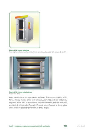 e-Tec BrasilAula 6 – Instalações e equipamentos para indústria de paniﬁcação 135
Figura 6.15: Fornos rotativos
Fonte: <http://www.salvadorcomercial.com.br/index.php?route=product/product&product_id=529>.Acesso em: 29 abr. 2011.
Figura 6.16: Fornos estacionários
Fonte:Andrade (2011).
Após a assadura, os biscoitos vão ser resfriados. Assim que o produto sai do
forno, ele está mole e ainda com umidade, assim não pode ser embalado,
seguindo assim para o resfriamento. Esse resfriamento pode ser realizado
em túnel de refrigeração (Figura 6.17), onde há um fluxo de ar direto sobre
os biscoitos ou pode ser por expansão direta de gás.
 