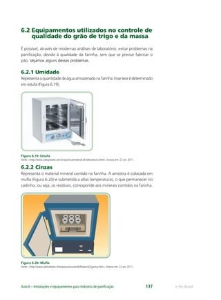 e-Tec BrasilAula 6 – Instalações e equipamentos para indústria de paniﬁcação 137
6.2 Equipamentos utilizados no controle de
qualidade do grão de trigo e da massa
É possível, através de modernas análises de laboratório, evitar problemas na
paniﬁcação, devido à qualidade da farinha, sem que se precise fabricar o
pão. Vejamos alguns desses problemas.
6.2.1 Umidade
Representa a quantidade de água armazenada na farinha. Esse teor é determinado
em estufa (Figura 6.19).
Figura 6.19: Estufa
Fonte: <http://www.colegioweb.com.br/quimica/material-de-laboratorio.html>.Acesso em: 22 set. 2011.
6.2.2 Cinzas
Representa o material mineral contido na farinha. A amostra é colocada em
muﬂa (Figura 6.20) e submetida a altas temperaturas, o que permanecer no
cadinho, ou seja, os resíduos, corresponde aos minerais contidos na farinha.
Figura 6.20: Muﬂa
Fonte: <http://www.salmodivers.cl/empresas/ecoverde/MateriaOrganica.htm>.Acesso em: 22 set. 2011.
 