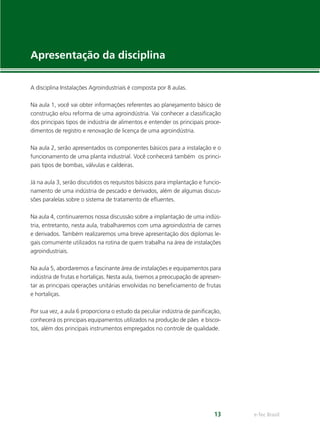 e-Tec Brasil13
Apresentação da disciplina
A disciplina Instalações Agroindustriais é composta por 8 aulas.
Na aula 1, você vai obter informações referentes ao planejamento básico de
construção e/ou reforma de uma agroindústria. Vai conhecer a classiﬁcação
dos principais tipos de indústria de alimentos e entender os principais proce-
dimentos de registro e renovação de licença de uma agroindústria.
Na aula 2, serão apresentados os componentes básicos para a instalação e o
funcionamento de uma planta industrial. Você conhecerá também os princi-
pais tipos de bombas, válvulas e caldeiras.
Já na aula 3, serão discutidos os requisitos básicos para implantação e funcio-
namento de uma indústria de pescado e derivados, além de algumas discus-
sões paralelas sobre o sistema de tratamento de eﬂuentes.
Na aula 4, continuaremos nossa discussão sobre a implantação de uma indús-
tria, entretanto, nesta aula, trabalharemos com uma agroindústria de carnes
e derivados. Também realizaremos uma breve apresentação dos diplomas le-
gais comumente utilizados na rotina de quem trabalha na área de instalações
agroindustriais.
Na aula 5, abordaremos a fascinante área de instalações e equipamentos para
indústria de frutas e hortaliças. Nesta aula, tivemos a preocupação de apresen-
tar as principais operações unitárias envolvidas no beneﬁciamento de frutas
e hortaliças.
Por sua vez, a aula 6 proporciona o estudo da peculiar indústria de paniﬁcação,
conhecerá os principais equipamentos utilizados na produção de pães e biscoi-
tos, além dos principais instrumentos empregados no controle de qualidade.
 