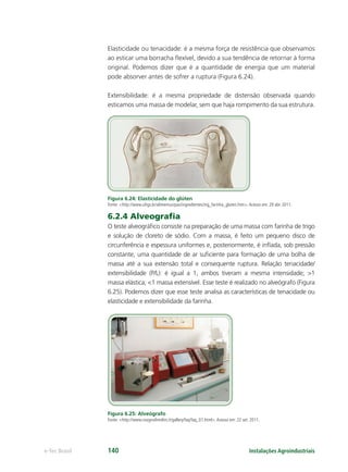 Instalações Agroindustriaise-Tec Brasil 140
Elasticidade ou tenacidade: é a mesma força de resistência que observamos
ao esticar uma borracha ﬂexível, devido a sua tendência de retornar à forma
original. Podemos dizer que é a quantidade de energia que um material
pode absorver antes de sofrer a ruptura (Figura 6.24).
Extensibilidade: é a mesma propriedade de distensão observada quando
esticamos uma massa de modelar, sem que haja rompimento da sua estrutura.
Figura 6.24: Elasticidade do glúten
Fonte: <http://www.ufrgs.br/alimentus/pao/ingredientes/ing_farinha_gluten.htm>.Acesso em: 29 abr. 2011.
6.2.4 Alveograﬁa
O teste alveográﬁco consiste na preparação de uma massa com farinha de trigo
e solução de cloreto de sódio. Com a massa, é feito um pequeno disco de
circunferência e espessura uniformes e, posteriormente, é inﬂada, sob pressão
constante, uma quantidade de ar suﬁciente para formação de uma bolha de
massa até a sua extensão total e consequente ruptura. Relação tenacidade/
extensibilidade (P/L): é igual a 1, ambos tiveram a mesma intensidade; >1
massa elástica; <1 massa extensível. Esse teste é realizado no alveógrafo (Figura
6.25). Podemos dizer que esse teste analisa as características de tenacidade ou
elasticidade e extensibilidade da farinha.
Figura 6.25: Alveógrafo
Fonte: <http://www.rosignolimolini.it/gallery/faq/faq_01.html>.Acesso em: 22 set. 2011.
 