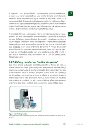 e-Tec BrasilAula 6 – Instalações e equipamentos para indústria de paniﬁcação 141
A expressão “força de uma farinha” normalmente é utilizada para designar
a maior ou a menor capacidade de uma farinha de sofrer um tratamento
mecânico ao ser misturada com água. Também é associada à maior ou à
menor capacidade de absorção de água pelas proteínas formadoras de glúten,
combinadas à capacidade de retenção do gás carbônico, resultando num bom
produto ﬁnal de paniﬁcação, ou seja, pão de bom volume, de textura interna
sedosa e de granulometria aberta (GUTKOSKI; NETO, 2002).
A tenacidade (P) mede a sobrepressão máxima exercida na expansão da massa,
expressa em mm, e corresponde a uma medida da capacidade de absorção
de água da farinha. A extensibilidade da massa (L) é usada para predizer o
volume do pão, juntamente com o teor de proteína e representa a capacidade
de extensão da massa, sem que ela se rompa. Um alto grau de extensibilidade
está associado a um baixo rendimento de farinha. A relação tenacidade/
extensibilidade (P/L) expressa o equilíbrio da massa. Para a fabricação de pães,
o ideal são farinhas balanceadas com uma relação P/L entre 0,50 e 1,20, e
para massas alimentícias secas, farinha tenaz (P/L > 1,21) (MÓDENES; SILVA;
TRIGUEROS, 2009).
6.2.5 Falling number ou “índice de queda”
Esse índice analisa a atividade enzimática presente na farinha de trigo. A
análise consiste em medir quantos segundos leva para que o embolo desça
totalmente numa amostra de farinha em solução, dentro de um banho-maria
(o calor desativa todas as enzimas). Em geral, quanto maior for a presença
de alfa-amilase, menos viscosa se torna a solução e, em pouco tempo, o
embolo despenca no tubo de amostra. Assim, a análise fornece um resultado
inversamente proporcional, ou seja, a quantidade de alfa-amilase presente
será menor. Esse teste é realizado pelo equipamento apresentado a seguir.
Figura 6.26: Falling number
Fonte: <http://www.granotec.com.br/index.php?option=com_content&view=article&id=60&Itemid=89>.Acesso em: 29
abr. 2011.
 