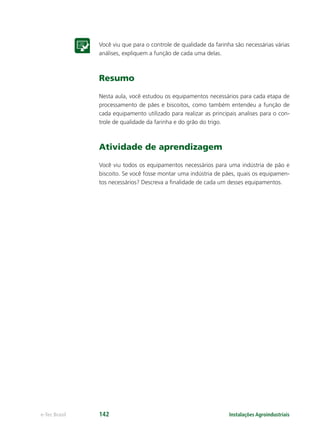 Instalações Agroindustriaise-Tec Brasil 142
Você viu que para o controle de qualidade da farinha são necessárias várias
análises, expliquem a função de cada uma delas.
Resumo
Nesta aula, você estudou os equipamentos necessários para cada etapa de
processamento de pães e biscoitos, como também entendeu a função de
cada equipamento utilizado para realizar as principais analises para o con-
trole de qualidade da farinha e do grão do trigo.
Atividade de aprendizagem
Você viu todos os equipamentos necessários para uma indústria de pão e
biscoito. Se você fosse montar uma indústria de pães, quais os equipamen-
tos necessários? Descreva a ﬁnalidade de cada um desses equipamentos.
 