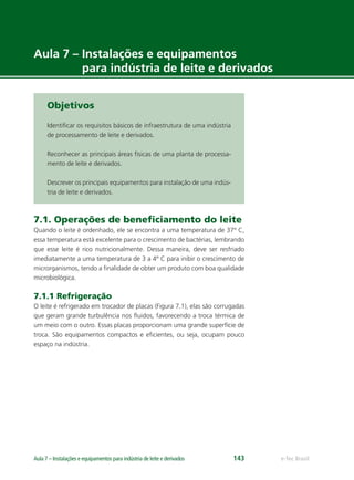e-Tec BrasilAula 7 – Instalações e equipamentos para indústria de leite e derivados 143
Aula 7 – Instalações e equipamentos
para indústria de leite e derivados
Objetivos
Identiﬁcar os requisitos básicos de infraestrutura de uma indústria
de processamento de leite e derivados.
Reconhecer as principais áreas físicas de uma planta de processa-
mento de leite e derivados.
Descrever os principais equipamentos para instalação de uma indús-
tria de leite e derivados.
7.1. Operações de beneﬁciamento do leite
Quando o leite é ordenhado, ele se encontra a uma temperatura de 37º C,
essa temperatura está excelente para o crescimento de bactérias, lembrando
que esse leite é rico nutricionalmente. Dessa maneira, deve ser resfriado
imediatamente a uma temperatura de 3 a 4º C para inibir o crescimento de
microrganismos, tendo a ﬁnalidade de obter um produto com boa qualidade
microbiológica.
7.1.1 Refrigeração
O leite é refrigerado em trocador de placas (Figura 7.1), elas são corrugadas
que geram grande turbulência nos ﬂuidos, favorecendo a troca térmica de
um meio com o outro. Essas placas proporcionam uma grande superfície de
troca. São equipamentos compactos e eﬁcientes, ou seja, ocupam pouco
espaço na indústria.
 