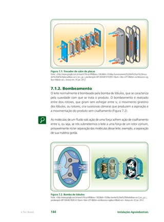 Instalações Agroindustriaise-Tec Brasil 144
Figura 7.1: Trocador de calor de placas
Fonte: <http://www.google.com.br/search?hl=pt-BR&biw=1362&bih=553&q=funcionamento%20de%20um%20troca-
dor%20de%20placas&bav=on.2,or.r_gc.r_pw.&wrapid=tlif130438107439511&um=1&ie=UTF-8&tbm=isch&source=og
&sa=N&tab=wi>.Acesso em: 19 jan. 2012.
7.1.2. Bombeamento
O leite normalmente é bombeado pela bomba de lóbulos, que se caracteriza
pela suavidade com que se trata o produto. O bombeamento é realizado
entre dois rotores, que giram sem esfregar entre si, o movimento giratório
dos lóbulos, ou rotores, cria sucessivas câmaras que produzem a aspiração e
a movimentação do produto sem cisalhamento (Figura 7.2).
As moléculas de um ﬂuido sob ação de uma força sofrem ação de cisalhamento
entre si, ou seja, se nós submetermos o leite a uma força de um rotor comum,
provavelmente irá ter separação das moléculas desse leite, exemplo, a separação
de sua matéria gorda.
Figura 7.2. Bomba de lóbulos
Fonte: <http://www.google.com.br/search?hl=pt-BR&biw=1362&bih=553&q=bomba%20de%20lobulo&bav=on.2,or.r_gc.r_
pw.&wrapid=tlif130438278361411&um=1&ie=UTF-8&tbm=isch&source=og&sa=N&tab=wi>.Acesso em: 02 jan. 2012.
 