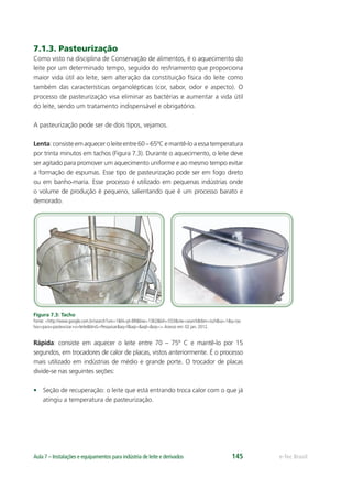 e-Tec BrasilAula 7 – Instalações e equipamentos para indústria de leite e derivados 145
7.1.3. Pasteurização
Como visto na disciplina de Conservação de alimentos, é o aquecimento do
leite por um determinado tempo, seguido do resfriamento que proporciona
maior vida útil ao leite, sem alteração da constituição física do leite como
também das características organolépticas (cor, sabor, odor e aspecto). O
processo de pasteurização visa eliminar as bactérias e aumentar a vida útil
do leite, sendo um tratamento indispensável e obrigatório.
A pasteurização pode ser de dois tipos, vejamos.
Lenta:consisteemaqueceroleiteentre60–65ºCemantê-loaessatemperatura
por trinta minutos em tachos (Figura 7.3). Durante o aquecimento, o leite deve
ser agitado para promover um aquecimento uniforme e ao mesmo tempo evitar
a formação de espumas. Esse tipo de pasteurização pode ser em fogo direto
ou em banho-maria. Esse processo é utilizado em pequenas indústrias onde
o volume de produção é pequeno, salientando que é um processo barato e
demorado.
Figura 7.3: Tacho
Fonte: <http://www.google.com.br/search?um=1&hl=pt-BR&biw=1362&bih=553&site=search&tbm=isch&sa=1&q=tac
hos+para+pasteurizar+o+leite&btnG=Pesquisar&aq=f&aqi=&aql=&oq=>.Acesso em: 02 jan. 2012.
Rápida: consiste em aquecer o leite entre 70 – 75º C e mantê-lo por 15
segundos, em trocadores de calor de placas, vistos anteriormente. É o processo
mais utilizado em indústrias de médio e grande porte. O trocador de placas
divide-se nas seguintes seções:
• Seção de recuperação: o leite que está entrando troca calor com o que já
atingiu a temperatura de pasteurização.
 