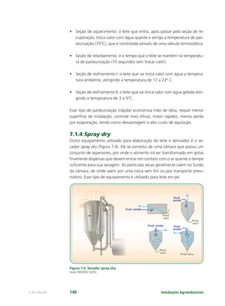 Ar
Ar
Ar
Ar
Prod. úmido
Prod.
úmido
Prod.
úmido
Prod. úmido
Prod.
seco
Prod.
seco
Prod.
seco Prod. seco
Instalações Agroindustriaise-Tec Brasil 146
• Seção de aquecimento: o leite que entra, após passar pela seção de re-
cuperação, troca calor com água quente e atinge a temperatura de pas-
teurização (75ºC), que é controlada através de uma válvula termostática.
• Seção de retardamento: é o tempo que o leite se mantém na temperatu-
ra de pasteurização (15 segundos sem trocar calor).
• Seção de resfriamento I: o leite que sai troca calor com água a tempera-
tura ambiente, atingindo a temperatura de 17 a 23º C.
• Seção de resfriamento II: o leite que sai troca calor com água gelada atin-
gindo a temperatura de 3 a 5ºC.
Esse tipo de pasteurização (rápida) economiza mão de obra, requer menor
superfície de instalação, controle mais eﬁcaz, maior rapidez, menos perda
por evaporação, tendo como desvantagem o alto custo de aquisição.
7.1.4 Spray dry
Outro equipamento utilizado para elaboração do leite e derivados é o se-
cador spray dry (ﬁgura 7.4). Ele se constitui de uma câmara que possui um
conjunto de aspersores, por onde o alimento irá ser transformado em gotas
ﬁnamente dispersas que devem entrar em contato com o ar quente o tempo
suﬁciente para sua secagem. As partículas secas geralmente caem no fundo
da câmara, de onde saem por uma rosca sem ﬁm ou por transporte pneu-
mático. Esse tipo de equipamento é utilizado para leite em pó.
Figura 7.4. Secador spray dry
Fonte: ORDOÑEZ (2005)
 