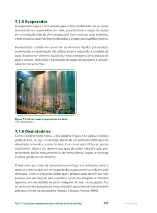 e-Tec BrasilAula 7 – Instalações e equipamentos para indústria de leite e derivados 147
7.1.5 Evaporador
O evaporador (Figura 7.5) é utilizado para o leite condensado, ele vai sendo
concentrado nos evaporadores em série, procedendo-se à adição do açúcar
em forma líquida antes do ultimo evaporador. Como visto nas aulas anteriores,
o leite circula na superfície interna dos tubos e o vapor pela superfície externa.
A evaporação consiste em concentrar os alimentos líquidos por ebulição,
aumentando a concentração dos sólidos totais e reduzindo a atividade de
água. Evaporar um alimento líquido traz várias vantagens como redução do
peso e volume, facilitando e barateando os custos de transporte e armaze-
namento dos alimentos.
Figura 7.5. Várias caixas evaporadoras em série
Fonte:ANDRADE (2011)
7.1.6 Desnatadeira
Como o próprio nome indica, a desnatadeira (Figura 7.6) separa a matéria
gorda do leite, ou seja, a manteiga, através de um processo centrífugo e de
desnatação retirando o creme do leite. Esse creme após 48 horas, aproxi-
madamente, adquire um determinado grau de acidez natural e que, pos-
teriormente, batido manualmente ou de forma elétrica, separa a manteiga
(matéria gorda) do soro (leitelho).
O leite entra por baixo da desnatadeira centrífuga e é distribuído sobre o
corpo da máquina, que tem um grupo de discos para aumentar a eﬁciência da
separação. Como as impurezas sólidas que o produto ainda contém são mais
pesadas, elas são dirigidas para a periferia, sendo descarregadas a intervalos
regulares, sem necessidade de parar a máquina. A nata, menos pesada, ﬁca
no centro e é descarregada por cima, enquanto que o leite sai imediatamente
pela boca inferior da desnatadeira (Madrid; Cenzado; Vicente, 1996).
 
