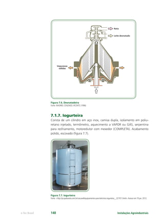 Nata
Leite desnatado
Impurezas
sólidas
Instalações Agroindustriaise-Tec Brasil 148
Figura 7.6. Desnatadeira
Fonte: MADRID; CENZADO;VICENTE (1996)
7.1.7. Iogurteira
Consta de um cilindro em aço inox, camisa dupla, isolamento em poliu-
retano injetado, termômetro, aquecimento a VAPOR ou GÁS, serpentina
para resfriamento, motoredutor com mexedor (COMPLETA). Acabamento
polido, escovado (ﬁgura 7.7).
Figura 7.7. Iogurteira
Fonte: <http://pr.quebarato.com.br/cascavel/equipamentos-para-laticinios-iogurteira__321FE1.html>.Acesso em:19 jan. 2012.
 