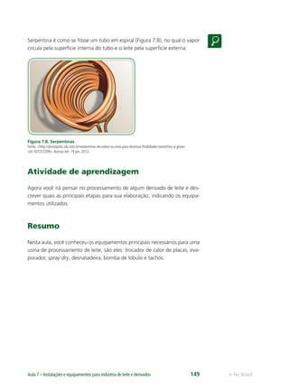 e-Tec BrasilAula 7 – Instalações e equipamentos para indústria de leite e derivados 149
Serpentina é como se fosse um tubo em espiral (Figura 7.8), no qual o vapor
circula pela superfície interna do tubo e o leite pela superfície externa.
Figura 7.8. Serpentinas
Fonte: <http://divinopolis.olx.com.br/serpentinas-de-cobre-ou-inox-para-diversas-ﬁnalidades-tamanhos-a-gosto-
-iid-107237209>.Acesso em: 19 jan. 2012.
Atividade de aprendizagem
Agora você irá pensar no processamento de algum derivado de leite e des-
crever quais as principais etapas para sua elaboração, indicando os equipa-
mentos utilizados.
Resumo
Nesta aula, você conheceu os equipamentos principais necessários para uma
usina de processamento de leite, são eles: trocador de calor de placas, eva-
porador, spray dry, desnatadeira, bomba de lóbulo e tachos.
 