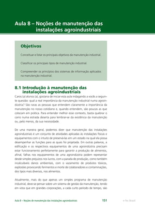 e-Tec BrasilAula 8 – Noções de manutenção das instalações agroindustriais 151
Aula 8 – Noções de manutenção das
instalações agroindustriais
Objetivos
Conceituar e listar os principais objetivos da manutenção industrial.
Classiﬁcar os principais tipos de manutenção industrial.
Compreender os princípios dos sistemas de informação aplicados
na manutenção industrial.
8.1 Introdução à manutenção das
instalações agroindustriais
Caros (a) alunos (a), gostaria de iniciar esta aula indagando a vocês a seguin-
te questão: qual a real importância da manutenção industrial numa agroin-
dústria? São raras as pessoas que entendem claramente a importância da
manutenção no nosso cotidiano e, quando entendem, são poucas as que
colocam em prática. Para entender melhor esse contexto, basta quebrar o
carro numa estrada deserta para lembrar-se da existência da manutenção
ou, pelo menos, da sua necessidade.
De uma maneira geral, podemos dizer que manutenção das instalações
agroindustriais é um conjunto de atividades aplicadas às instalações físicas e
equipamentos com o intuito de preservá-las em um estado na qual ela possa
desempenhar as funções para as quais foi projetada. Em outras palavras, a
ediﬁcação e os respectivos equipamentos de uma agroindústria precisam
estar funcionamento perfeitamente para garantir a produção de alimentos,
aﬁnal, falhas nos equipamentos de uma agroindústria podem representar
desde simples prejuízos nos lucros, com a parada de produção, como também
incalculáveis danos ambientais, com o vazamento de produtos tóxicos,
explosões provocando ferimentos e morte de colaboradores e contaminações,
dos tipos mais diversos, nos alimentos.
Atualmente, mais do que apenas um simples programa de manutenção
industrial, deve-se pensar sobre um sistema de gestão da manutenção, tendo
em vista que em grandes corporações, a cada curto período de tempo, são
 