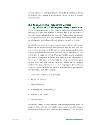 Instalações Agroindustriaise-Tec Brasil 152
geradas dezenas de ocorrências no sistema de registro da área de manutenção
da empresa como quebra de equipamentos, ordem de serviço, materiais
requisitados etc.
8.2 Manutenção industrial versus
qualidade total de produtos e serviços
Com a globalização da economia, a busca da qualidade total de produtos e
serviços passou a ser meta de todas as empresas. Mas, o que a manutenção
tem a ver com a qualidade total das empresas? Podemos dizer que a garan-
tia na disponibilidade de máquinas, aumento da competitividade, aumento
da lucratividade, satisfação dos clientes, produtos com defeito zero etc.
Para facilitar o entendimento, vamos imaginar que eu seja um fabricante de
biscoitos e que eu tenha muitos concorrentes no mercado. Pois bem, para
que eu venha a manter meus clientes e conquistar outros, precisarei tirar o
máximo de rendimento das minhas máquinas para fornecer biscoitos com
defeito zero e preço competitivo. Claro que também deverei estabelecer
um rigoroso cronograma de fabricação e de entrega dos meus biscoitos.
Porém, se eu não realizo a manutenção dos meus equipamentos, possa
ser que algum equipamento quebre e eu não consiga atender os prazos
estabelecidos. Dessa maneira, se eu não tiver um programa de manutenção
instaurado na minha fábrica, os prejuízos serão inevitáveis, pois máquinas
com defeitos ou quebradas causarão:
• Diminuição ou interrupção da produção.
• Atrasos nas entregas.
• Perdas ﬁnanceiras.
• Aumento nos custos de produção.
• Insatisfação dos clientes.
• Perda de mercado.
Para evitar o colapso na minha empresa, devo, obrigatoriamente, deﬁnir um
programa de manutenção com métodos preventivos a ﬁm de obter produtos
e/ou serviços nas quantidades previamente estabelecidas e com qualidade.
 