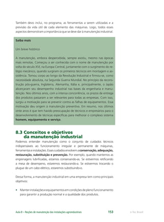 e-Tec BrasilAula 8 – Noções de manutenção das instalações agroindustriais 153
Também devo inclui, no programa, as ferramentas a serem utilizadas e a
previsão da vida útil de cada elemento das máquinas. Logo, todos esses
aspectos demonstram a importância que se deve dar à manutenção industrial.
Saiba mais
Um breve histórico
A manutenção, embora despercebida, sempre existiu, mesmo nas épocas
mais remotas. Começou a ser conhecida com o nome de manutenção por
volta do século XVI, na Europa Central, juntamente com o surgimento do re-
lógio mecânico, quando surgiram os primeiros técnicos em montagem e as-
sistência. Tomou corpo ao longo da Revolução Industrial e ﬁrmou-se, como
necessidade absoluta, na Segunda Guerra Mundial. No princípio da recons-
trução pós-guerra, Inglaterra, Alemanha, Itália e, principalmente, o Japão
alicerçaram seu desempenho industrial nas bases da engenharia e manu-
tenção. Nos últimos anos, com a intensa concorrência, os prazos de entrega
dos produtos passaram a ser relevantes para todas as empresas. Com isso,
surgiu a motivação para se prevenir contra as falhas de equipamentos. Essa
motivação deu origem à manutenção preventiva. Em resumo, nos últimos
vinte anos é que tem havido preocupação de técnicos e empresários para o
desenvolvimento de técnicas especíﬁcas para melhorar o complexo sistema
homem, equipamento e serviço.
8.3 Conceitos e objetivos
da manutenção industrial
Podemos entender manutenção como o conjunto de cuidados técnicos
indispensáveis ao funcionamento irregular e permanente de máquinas,
ferramentaseinstalações.Essescuidadosenvolvemaconservação,adequação,
restauração, substituição e prevenção. Por exemplo, quando mantemos as
engrenagens lubriﬁcadas, estamos conservando-as. Se estivermos retiﬁcando
a mesa de desempeno, estaremos restaurando-a. Se estivermos trocando o
plugue de um cabo elétrico, estaremos substituindo-o.
Dessa forma, a manutenção industrial em uma empresa tem como principais
objetivos:
• Manterinstalaçõeseequipamentosemcondiçõesdeplenofuncionamento
para garantir a produção normal e a qualidade dos produtos.
 