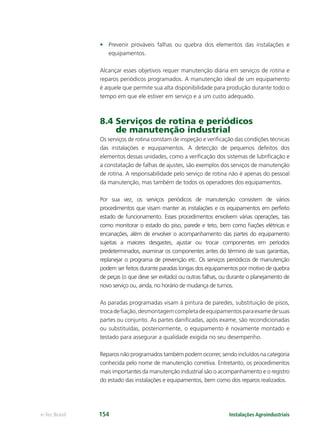 Instalações Agroindustriaise-Tec Brasil 154
• Prevenir prováveis falhas ou quebra dos elementos das instalações e
equipamentos.
Alcançar esses objetivos requer manutenção diária em serviços de rotina e
reparos periódicos programados. A manutenção ideal de um equipamento
é aquele que permite sua alta disponibilidade para produção durante todo o
tempo em que ele estiver em serviço e a um custo adequado.
8.4 Serviços de rotina e periódicos
de manutenção industrial
Os serviços de rotina constam de inspeção e veriﬁcação das condições técnicas
das instalações e equipamentos. A detecção de pequenos defeitos dos
elementos dessas unidades, como a veriﬁcação dos sistemas de lubriﬁcação e
a constatação de falhas de ajustes, são exemplos dos serviços de manutenção
de rotina. A responsabilidade pelo serviço de rotina não é apenas do pessoal
da manutenção, mas também de todos os operadores dos equipamentos.
Por sua vez, os serviços periódicos de manutenção consistem de vários
procedimentos que visam manter as instalações e os equipamentos em perfeito
estado de funcionamento. Esses procedimentos envolvem várias operações, tais
como monitorar o estado do piso, parede e teto, bem como ﬁações elétricas e
encanações, além de envolver o acompanhamento das partes do equipamento
sujeitas a maiores desgastes, ajustar ou trocar componentes em períodos
predeterminados, examinar os componentes antes do término de suas garantias,
replanejar o programa de prevenção etc. Os serviços periódicos de manutenção
podem ser feitos durante paradas longas dos equipamentos por motivo de quebra
de peças (o que deve ser evitado) ou outras falhas, ou durante o planejamento de
novo serviço ou, ainda, no horário de mudança de turnos.
As paradas programadas visam à pintura de paredes, substituição de pisos,
trocadeﬁação,desmontagemcompletadeequipamentosparaexamedesuas
partes ou conjunto. As partes daniﬁcadas, após exame, são recondicionadas
ou substituídas, posteriormente, o equipamento é novamente montado e
testado para assegurar a qualidade exigida no seu desempenho.
Reparos não programados também podem ocorrer, sendo incluídos na categoria
conhecida pelo nome de manutenção corretiva. Entretanto, os procedimentos
mais importantes da manutenção industrial são o acompanhamento e o registro
do estado das instalações e equipamentos, bem como dos reparos realizados.
 