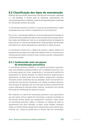 e-Tec BrasilAula 8 – Noções de manutenção das instalações agroindustriais 155
8.5 Classiﬁcação dos tipos de manutenção
Podemos dizer que existem, basicamente, dois tipos de manutenção: a planejada
e a não planejada. A primeira pode ser classiﬁcada, essencialmente, em
manutenção preventiva e a preditiva; enquanto que segunda pode ser classiﬁcada
em manutenção corretiva e de ocasião.
A manutenção preventiva consiste no conjunto de procedimentos e ações
antecipadas que visam manter o equipamento em funcionamento.
Por sua vez, a manutenção preditiva é um tipo de ação preventiva baseada no
conhecimento das condições de cada um dos componentes dos equipamentos.
Esses dados são obtidos por meio de um acompanhamento do desgaste de
peças vitais de um conjunto de equipamentos. Testes periódicos são efetuados
para determinar a época adequada para substituição ou reparo de peças.
A manutenção corretiva tem o objetivo de localizar e reparar defeitos em
equipamentos que operam em regime de trabalho contínuo, enquanto que a
manutenção de ocasião consiste em fazer consertos quando o equipamento
se encontrar parado.
8.5.1 Conhecendo mais um pouco
da manutenção preventiva
A manutenção preventiva obedece a um padrão previamente esquemati-
zado, que estabelece paradas periódicas com a ﬁnalidade de permitir a tro-
ca de peças gastas por novas, assegurando o funcionamento perfeito do
equipamento no período desejado. O método preventivo proporcionará à
agroindústria um determinado ritmo de trabalho, assegurando o equilíbrio
necessário ao bom andamento de suas atividades. Outro inconveniente mi-
nimizado por esse tipo de manutenção é em relação ao estoque desneces-
sário de peças de reposição, pois com esse tipo de sistema é possível prever
a época adequada de aquisição desses materiais, resultando numa sensível
diminuição de imobilização de capital da empresa.
Para implantar um sistema de manutenção preventiva numa agroindústria
que não realize nenhum registro de manutenção, as pessoas envolvidas na
manutenção deverão decidir que equipamento inicializará o plano piloto
de manutenção preventiva. Depois, é efetuado um cadastro de todos os
equipamentos que serão colocados no plano, sendo também necessário
redigir um histórico desses equipamentos relacionando custos (mão de obra,
materiais etc.), tempo de parada para os diversos tipos de manutenção,
 