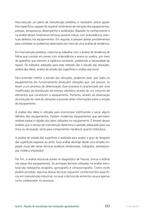e-Tec BrasilAula 8 – Noções de manutenção das instalações agroindustriais 157
Para executar um plano de manutenção preditiva, é necessário utilizar apare-
lhos especíﬁcos capazes de registrar fenômenos de vibração dos equipamentos,
pressão, temperatura, desempenho e aceleração. Baseado no conhecimento e
na análise desses fenômenos torna-se possível indicar, com antecedência, even-
tuais defeitos nos equipamentos. Em seguida, é possível adotar procedimentos
para combater os problemas detectados por meio de uma análise de tendência.
Em manutenção preditiva, costuma-se trabalhar com a análise de tendência de
falhas que consiste em prever com antecedência a avaria ou quebra, por meio
de aparelhos que exercem a vigilância constante, predizendo a necessidade do
reparo. Os métodos adotados para esse método são o estudo das vibrações,
análise dos óleos, análise do estado das superfícies e análise estrutural.
Para entender melhor o estudo das vibrações, podemos dizer que todos os
equipamentos em funcionamento produzem vibrações que, aos poucos, os
levam a um processo de deterioração. Esse processo é caracterizado por uma
modiﬁcação da distribuição da energia vibratória através de um conjunto de
elementos que constituem o equipamento. Portanto, através da observação
da evolução do nível de vibrações é possível obter informações sobre o estado
do equipamento.
A análise dos óleos é utilizada para economizar lubriﬁcantes e sanar alguns
defeitos dos equipamentos. Existem modernos equipamentos que permitem
análises exatas e rápidas dos óleos utilizados no equipamento. É através dessas
análises que o serviço de manutenção determina o período adequado para sua
troca ou renovação, tanto para componentes mecânicos quanto hidráulicos.
A análise do estado das superfícies é realizada para avaliar o grau de desgaste
das superfícies expostas ao atrito. Essa análise abrange desde uma simples ins-
peção visual até várias técnicas analíticas (endoscopia, holograﬁa, estrobosco-
pia, molde e impressão).
Por ﬁm, a análise estrutural auxilia no diagnóstico de ﬁssuras, trincas e bolhas
nas peças dos equipamentos. As principais técnicas utilizadas na análise estru-
tural são radiograﬁa, ecograﬁa, gamagraﬁa e ultrassonograﬁa. Como vocês
podem perceber, algumas dessas técnicas requerem conhecimentos especíﬁ-
cos em manutenção industrial, no qual o técnico de alimentos atuará apenas
como colaborador no processo.
 