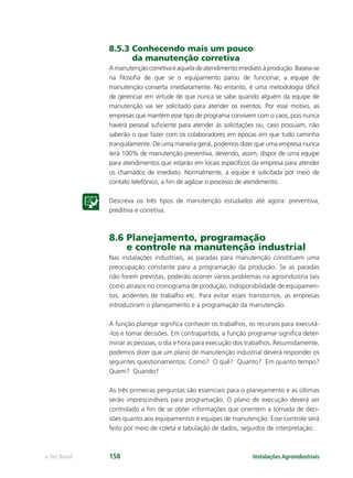 Instalações Agroindustriaise-Tec Brasil 158
8.5.3 Conhecendo mais um pouco
da manutenção corretiva
Amanutençãocorretivaéaqueladeatendimentoimediatoàprodução.Baseia-se
na ﬁlosoﬁa de que se o equipamento parou de funcionar, a equipe de
manutenção conserta imediatamente. No entanto, é uma metodologia difícil
de gerenciar em virtude de que nunca se sabe quando alguém da equipe de
manutenção vai ser solicitado para atender os eventos. Por esse motivo, as
empresas que mantém esse tipo de programa convivem com o caos, pois nunca
haverá pessoal suﬁciente para atender às solicitações ou, caso possuam, não
saberão o que fazer com os colaboradores em épocas em que tudo caminha
tranquilamente. De uma maneira geral, podemos dizer que uma empresa nunca
terá 100% de manutenção preventiva, devendo, assim, dispor de uma equipe
para atendimentos que estarão em locais especíﬁcos da empresa para atender
os chamados de imediato. Normalmente, a equipe é solicitada por meio de
contato telefônico, a ﬁm de agilizar o processo de atendimento.
Descreva os três tipos de manutenção estudados até agora: preventiva,
preditiva e corretiva.
8.6 Planejamento, programação
e controle na manutenção industrial
Nas instalações industriais, as paradas para manutenção constituem uma
preocupação constante para a programação da produção. Se as paradas
não forem previstas, poderão ocorrer vários problemas na agroindústria tais
como atrasos no cronograma de produção, indisponibilidade de equipamen-
tos, acidentes de trabalho etc. Para evitar esses transtornos, as empresas
introduziram o planejamento e a programação da manutenção.
A função planejar signiﬁca conhecer os trabalhos, os recursos para executá-
-los e tomar decisões. Em contrapartida, a função programar signiﬁca deter-
minar as pessoas, o dia e hora para execução dos trabalhos. Resumidamente,
podemos dizer que um plano de manutenção industrial deverá responder os
seguintes questionamentos: Como? O quê? Quanto? Em quanto tempo?
Quem? Quando?
As três primeiras perguntas são essenciais para o planejamento e as últimas
serão imprescindíveis para programação. O plano de execução deverá ser
controlado a ﬁm de se obter informações que orientem a tomada de deci-
sões quanto aos equipamentos e equipes de manutenção. Esse controle será
feito por meio de coleta e tabulação de dados, seguidos de interpretação.
 