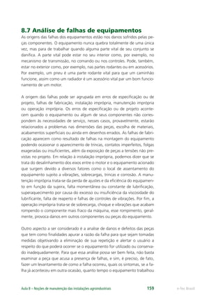 e-Tec BrasilAula 8 – Noções de manutenção das instalações agroindustriais 159
8.7 Análise de falhas de equipamentos
As origens das falhas dos equipamentos estão nos danos sofridos pelas pe-
ças componentes. O equipamento nunca quebra totalmente de uma única
vez, mas para de trabalhar quando alguma parte vital de seu conjunto se
daniﬁca. A parte vital pode estar no seu interior como, por exemplo, no
mecanismo de transmissão, no comando ou nos controles. Pode, também,
estar no exterior como, por exemplo, nas partes rodantes ou em acessórios.
Por exemplo, um pneu é uma parte rodante vital para que um caminhão
funcione, assim como um radiador é um acessório vital par um bom funcio-
namento de um motor.
A origem das falhas pode ser agrupada em erros de especiﬁcação ou de
projeto, falhas de fabricação, instalação imprópria, manutenção imprópria
ou operação imprópria. Os erros de especiﬁcação ou de projeto aconte-
cem quando o equipamento ou algum de seus componentes não corres-
pondem às necessidades de serviço, nesses casos, provavelmente, estarão
relacionados a problemas nas dimensões das peças, escolha de materiais,
acabamentos superﬁciais ou ainda em desenhos errados. As falhas de fabri-
cação aparecem como resultado de falhas na montagem do equipamento
podendo ocasionar o aparecimento de trincas, contatos imperfeitos, folgas
exageradas ou insuﬁcientes, além da exposição de peças a tensões não pre-
vistas no projeto. Em relação à instalação imprópria, podemos dizer que se
trata do desalinhamento dos eixos entre o motor e o equipamento acionado
que surgem devido a diversos fatores como o local de assentamento do
equipamento sujeito a vibrações, sobrecargas, trincas e corrosão. A manu-
tenção imprópria trata-se da perda de ajustes e da eﬁciência do equipamen-
to em função da sujeira, falta momentânea ou constante de lubriﬁcação,
superaquecimento por causa do excesso ou insuﬁciência da viscosidade do
lubriﬁcante, falta de reaperto e falhas de controles de vibrações. Por ﬁm, a
operação imprópria trata-se de sobrecarga, choque e vibrações que acabam
rompendo o componente mais fraco da máquina, esse rompimento, geral-
mente, provoca danos em outros componentes ou peças do equipamento.
Outro aspecto a ser considerado é a analise de danos e defeitos das peças
que tem como ﬁnalidades apurar a razão da falha para que sejam tomadas
medidas objetivando a eliminação de sua repetição e alertar o usuário a
respeito do que poderá ocorrer se o equipamento for utilizado ou conserva-
do inadequadamente. Para que essa análise possa ser bem feita, não basta
examinar a peça que acusa a presença de falhas, e sim, é preciso, de fato,
fazer um levantamento de como a falha ocorreu, quais os sintomas, se a fa-
lha já aconteceu em outra ocasião, quanto tempo o equipamento trabalhou
 