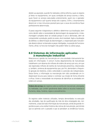 Instalações Agroindustriaise-Tec Brasil 160
desde sua aquisição, quando foi realizada a última reforma, quais os reparos
já feitos no equipamento, em quais condições de serviço ocorreu a falha,
quais foram os serviços executados anteriormente, quem era o operador
do equipamento e por quanto tempo ele o operou. Enﬁm, o levantamento
deverá ser o mais minucioso possível para que a causa da ocorrência ﬁque
perfeitamente determinada.
O passo seguinte é diagnosticar o defeito e determinar sua localização, bem
como decidir sobre a necessidade de desmontagem do equipamento. A des-
montagem completa deve ser evitada porque é cara e demorada, além de
comprometer a produção, porém às vezes, ela é inevitável. Após a localização
do defeito e a determinação da desmontagem, o responsável pela manuten-
ção deverá colocar na bancada as peças interligadas, na posição de funciona-
mento, aﬁnal, na hora da montagem não podem faltar ou sobrar peças.
8.8 Sistemas de informação aplicados
à manutenção industrial
Relaciona-se à gestão da manutenção em uma atividade intensamente ba-
seada em informações. É comum muitos departamentos de manutenção
trabalharem com dezenas de milhares de ordens de serviço por ano, em que
são registradas milhares de tarefas da manutenção preventiva, relacionadas
a, também, centenas de equipamentos que, por ﬁm, demandam a frequen-
te geração de relatórios, onde a velocidade e a precisão são indispensáveis.
Dessa forma, a informação na manutenção tem sido considerada um in-
dispensável recurso para realizar e controlar sua missão de forma eﬁciente
e eﬁcaz. Existe a necessidade nas empresas de identiﬁcar as atividades em
ordens em serviço.
Ordens de serviço são registros sobre as tarefas de manutenção, planejadas
ou realizadas, que contém geralmente dados sobre os recursos materiais e
humanos, datas, horários, regras e procedimentos.
Os registros sobre materiais utilizados, tempos demandados na execução
das atividades, tipo de qualiﬁcação da mão de obra empregada são, nor-
malmente, a base de toda informação da manutenção, sendo de grande im-
portância para uma análise histórica das rotinas de manutenção, permitindo
que se aprenda com o passado e que se percebam as tendências futuras.
 