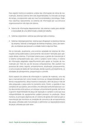 e-Tec BrasilAula 8 – Noções de manutenção das instalações agroindustriais 161
Para registro histórico e posterior análise das informações da rotina de ma-
nutenção, diversos sistemas têm sido disponibilizados no mercado ao longo
do tempo, incorporando cada vez mais funcionalidades e tecnologia. Pode-
mos classiﬁcar, basicamente, os sistemas de informação por sua estrutura
organizacional em três tipos de sistema:
• Sistema de informações departamentais: são sistemas criados para atender
à necessidade de uma determinada unidade de trabalho.
• Sistemas corporativos: sistemas que abrange toda a empresa.
• Sistemas interorganizacionais: sistemas que ultrapassam as barreiras internas
da empresa, fazendo a interligação de diversas empresas, como, por exem-
plo, as empresas que possuem a unidade matriz e algumas ﬁliais.
Há no mercado, atualmente, uma enorme variedade de sistemas de infor-
mações computadorizados e praticamente não existem restrições para apli-
cação desses sistemas. O principal sistema para a gestão da manutenção é
o sistema computadorizado que, como o próprio nome indica, é sistema
de informação adaptados especiﬁcamente para apoiar as funções de ma-
nutenção por meio do uso de recursos computacionais. Eles auxiliam nos
processos de coleta, registro, armazenamento, atualização, processamento,
e comunicação de dados de manutenção, dando suporte, principalmente, às
atividades de planejamento, programação e controle.
Outro aspecto do sistema de informação é a gestão de materiais, uma vez
que a manutenção tem como missão minimizar as indisponibilidades de sis-
temas e equipamentos, dessa maneira é necessário, além de possuir mão de
obra preparada, a peça certa no momento certo. Porém, a questão é mais
complexa do que parece, pois envolve uma delicada tarefa de balancear cus-
tos decorrentes entre possuir um estoque suﬁcientemente grande, de forma
a garantir disponibilidade de peças de reposição e o próprio custo que essa
indisponibilidade de equipamentos poderá provocar na produção. Dessa
maneira, os principais objetivos de um sistema de gestão de materiais para a
manutenção são monitorar as condições de consumo e de armazenamento
das peças utilizadas pela manutenção e administrar as reposições/compras
de peças utilizadas por este setor.
 